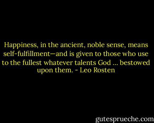 Happiness, in the ancient, noble sense, means self-fulfillment—and is given to those who use to the fullest whatever talents God … bestowed upon them. - Leo Rosten