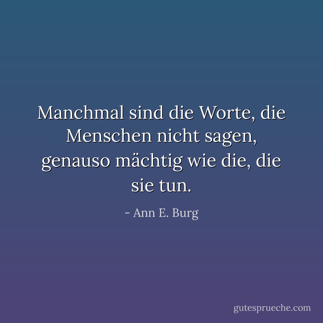 Manchmal sind die Worte, die Menschen nicht sagen, genauso mächtig wie die, die sie tun. - Ann E. Burg<