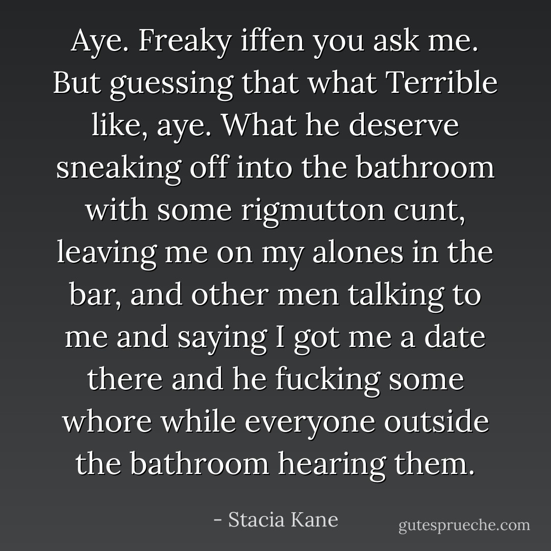 Aye. Freaky iffen you ask me. But guessing that what Terrible like, aye. What he deserve sneaking off into the bathroom with some rigmutton cunt, leaving me on my alones in the bar, and other men talking to me and saying I got me a date there and he fucking some whore while everyone outside the bathroom hearing them. - Stacia Kane