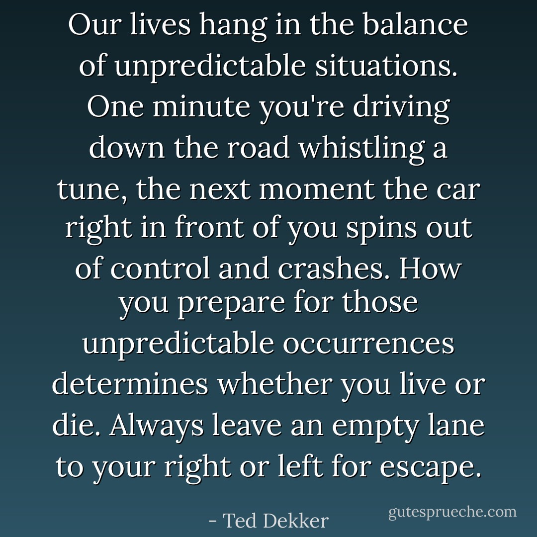 Our lives hang in the balance of unpredictable situations. One minute you're driving down the road whistling a tune, the next moment the car right in front of you spins out of control and crashes. How you prepare for those unpredictable occurrences determines whether you live or die. Always leave an empty lane to your right or left for escape. - Ted Dekker