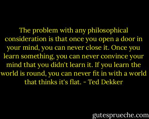 The problem with any philosophical consideration is that once you open a door in your mind, you can never close it. Once you learn something, you can never convince your mind that you didn't learn it. If you learn the world is round, you can never fit in with a world that thinks it's flat. - Ted Dekker