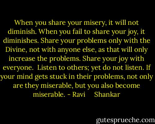 When you share your misery, it will not diminish. When you fail to share your joy, it diminishes. Share your problems only with the Divine, not with anyone else, as that will only increase the problems. Share your joy with everyone.<br /><br />Listen to others; yet do not listen. If your mind gets stuck in their problems, not only are they miserable, but you also become miserable. - Ravi     Shankar