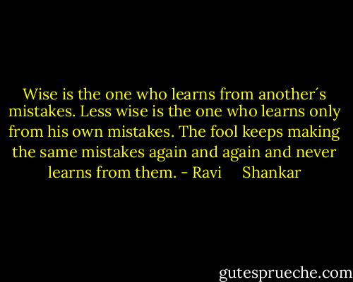 Wise is the one who learns from another´s mistakes. Less wise is the one who learns only from his own mistakes. The fool keeps making the same mistakes again and again and never learns from them. - Ravi     Shankar