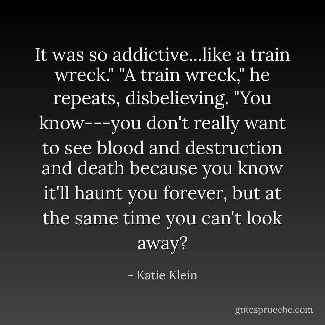 It was so addictive...like a train wreck."<br />"A train wreck," he repeats, disbelieving.<br />"You know---you don't really want to see blood and destruction and death because you know it'll haunt you forever, but at the same time you can't look away? - Katie Klein
