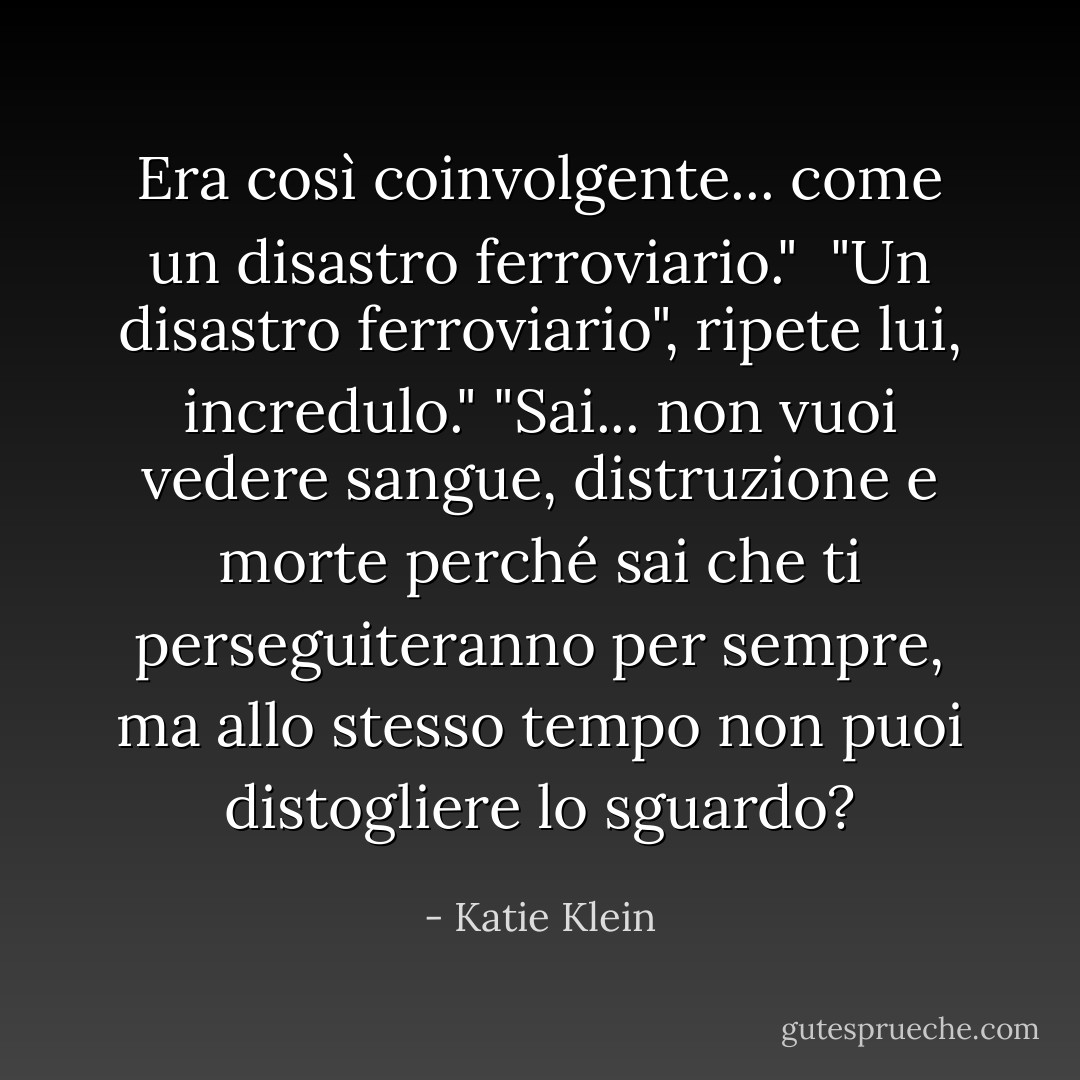 Era così coinvolgente... come un disastro ferroviario."<br /> "Un disastro ferroviario", ripete lui, incredulo."<br />"Sai... non vuoi vedere sangue, distruzione e morte perché sai che ti perseguiteranno per sempre, ma allo stesso tempo non puoi distogliere lo sguardo? - Katie Klein