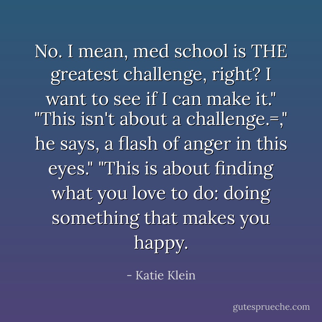 No. I mean, med school is THE greatest challenge, right? I want to see if I can make it."<br />"This isn't about a challenge.=," he says, a flash of anger in this eyes." "This is about finding what you love to do: doing something that makes you happy. - Katie Klein