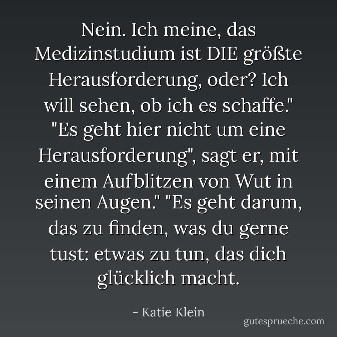Nein. Ich meine, das Medizinstudium ist DIE größte Herausforderung, oder? Ich will sehen, ob ich es schaffe."<br />"Es geht hier nicht um eine Herausforderung", sagt er, mit einem Aufblitzen von Wut in seinen Augen." "Es geht darum, das zu finden, was du gerne tust: etwas zu tun, das dich glücklich macht. - Katie Klein<