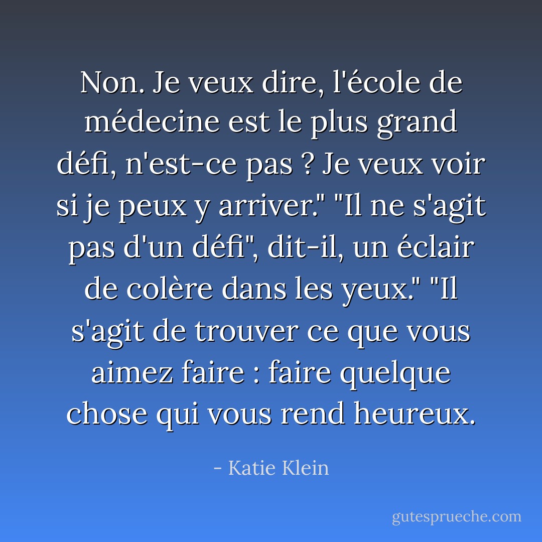 Non. Je veux dire, l'école de médecine est le plus grand défi, n'est-ce pas ? Je veux voir si je peux y arriver."<br />"Il ne s'agit pas d'un défi", dit-il, un éclair de colère dans les yeux." "Il s'agit de trouver ce que vous aimez faire : faire quelque chose qui vous rend heureux. - Katie Klein