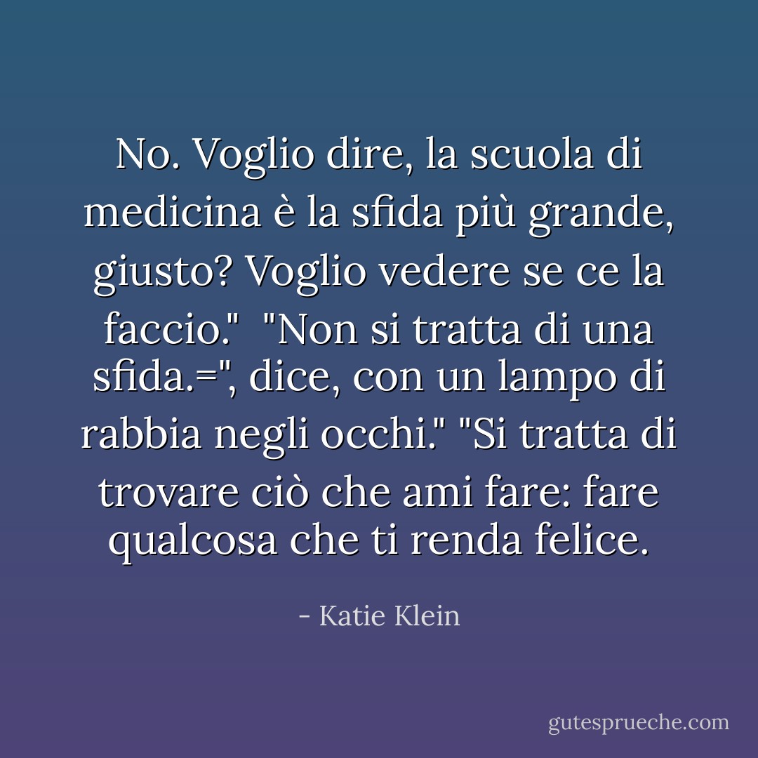 No. Voglio dire, la scuola di medicina è la sfida più grande, giusto? Voglio vedere se ce la faccio."<br /> "Non si tratta di una sfida.=", dice, con un lampo di rabbia negli occhi." "Si tratta di trovare ciò che ami fare: fare qualcosa che ti renda felice. - Katie Klein