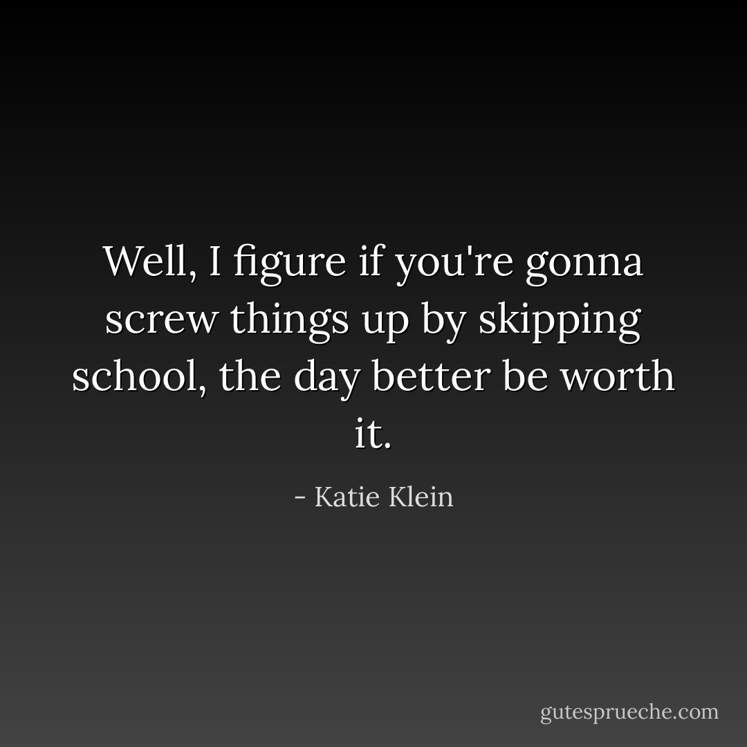 Well, I figure if you're gonna screw things up by skipping school, the day better be worth it. - Katie Klein