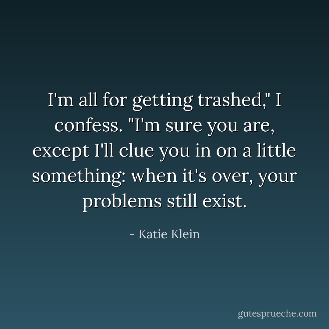 I'm all for getting trashed," I confess.<br />"I'm sure you are, except I'll clue you in on a little something: when it's over, your problems still exist. - Katie Klein
