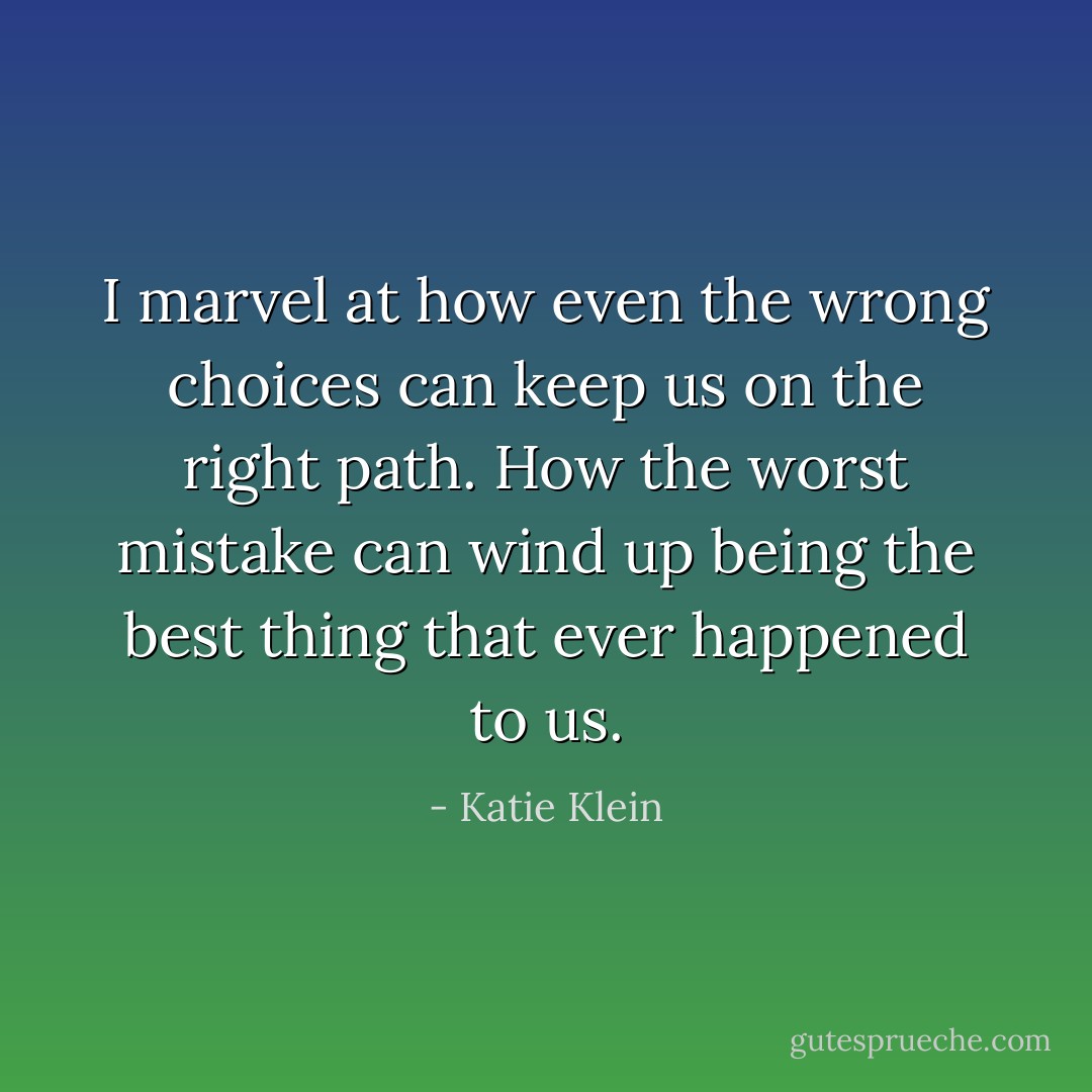 I marvel at how even the wrong choices can keep us on the right path. How the worst mistake can wind up being the best thing that ever happened to us. - Katie Klein
