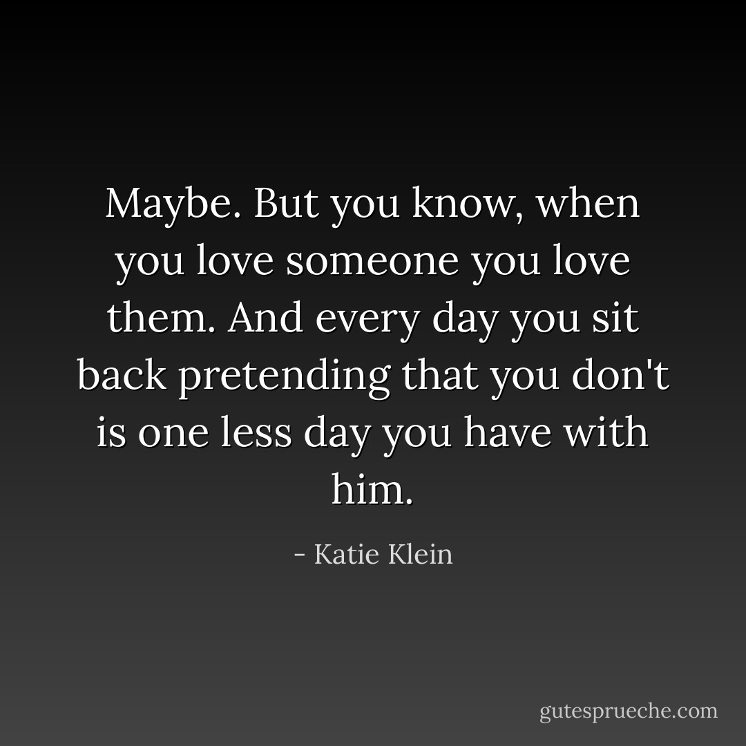 Maybe. But you know, when you love someone you love them. And every day you sit back pretending that you don't is one less day you have with him. - Katie Klein