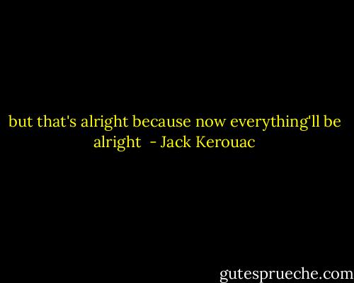 but that's alright because now everything'll be alright  - Jack Kerouac