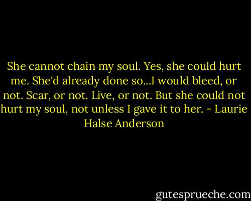 She cannot chain my soul. Yes, she could hurt me. She'd already done so...I would bleed, or not. Scar, or not. Live, or not. But she could not hurt my soul, not unless I gave it to her. - Laurie Halse Anderson