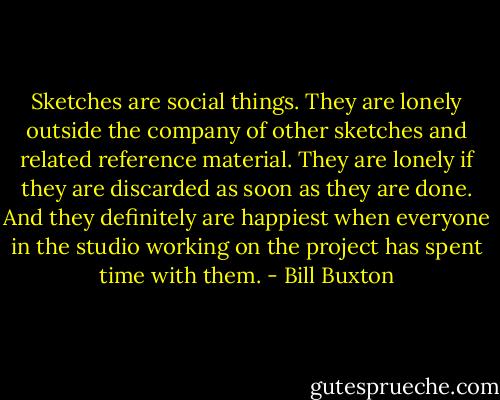 Sketches are social things. They are lonely outside the company of other sketches and related reference material. They are lonely if they are discarded as soon as they are done. And they definitely are happiest when everyone in the studio working on the project has spent time with them. - Bill Buxton