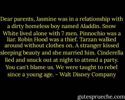 Dear parents, Jasmine was in a relationship with a dirty homeless boy named Aladdin. Snow White lived alone with 7 men. Pinnochio was a liar. Robin Hood was a thief. Tarzan walked around without clothes on. A stranger kissed sleeping beauty and she married him. Cinderella lied and snuck out at night to attend a party. You can't blame us. We were taught to rebel since a young age. - Walt Disney Company