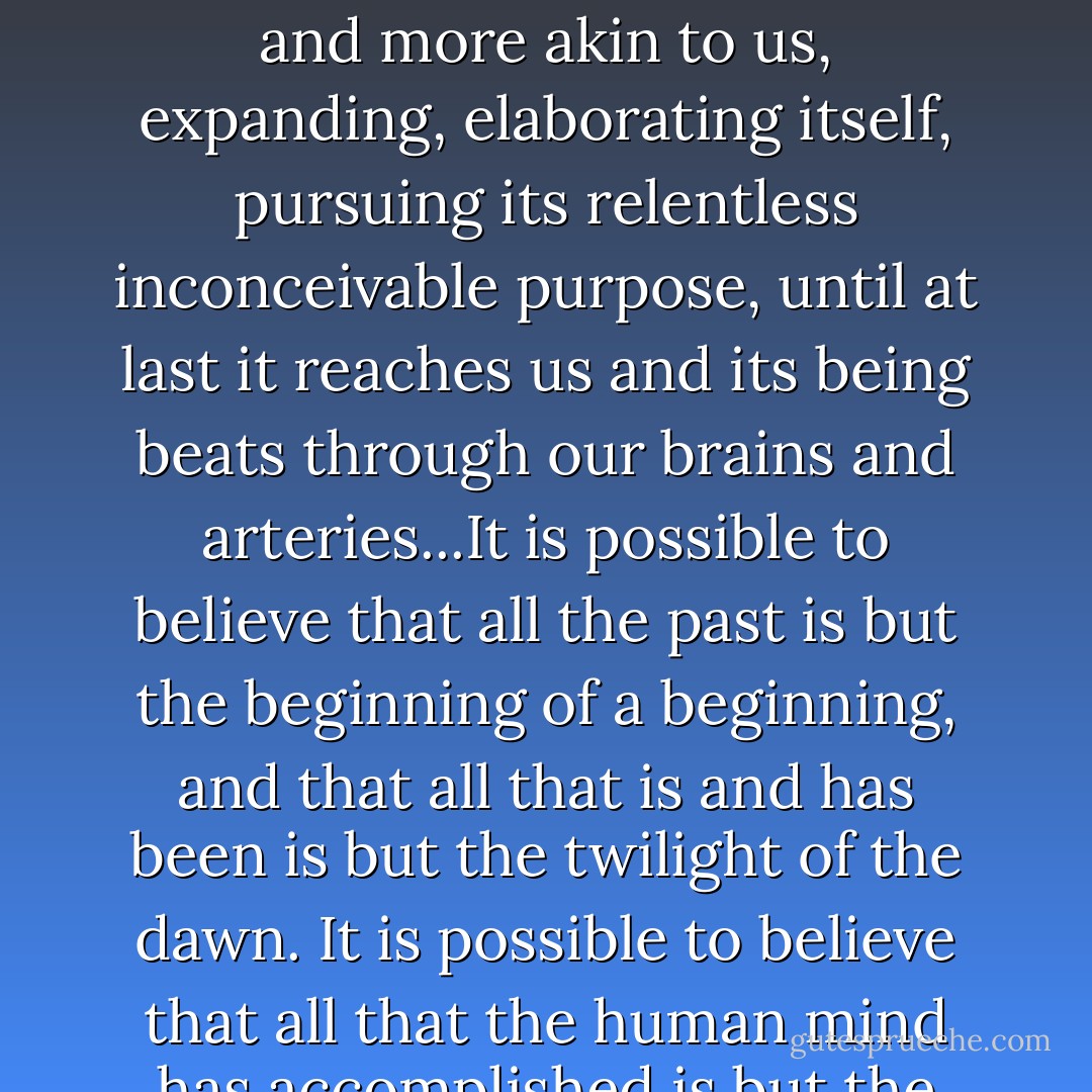 We look back through countless millions of years and see the great will to live struggling out of the intertidal slime, struggling from shape to shape and from power to power, crawling and then walking confidently upon the land, struggling generation after generation to master the air, creeping down the darkness of the deep; we see it turn upon itself in rage and hunger and reshape itself anew, we watch it draw nearer and more akin to us, expanding, elaborating itself, pursuing its relentless inconceivable purpose, until at last it reaches us and its being beats through our brains and arteries...It is possible to believe that all the past is but the beginning of a beginning, and that all that is and has been is but the twilight of the dawn. It is possible to believe that all that the human mind has accomplished is but the dream before the awakening; out of our lineage, minds will spring that will reach back to us in our littleness to know us better than we know ourselves. A day will come, one day in the unending succession of days, when beings, beings who are now latent in our thoughts and hidden in our loins, shall stand upon this earth as one stands upon a footstool, and shall laugh and reach out their hands amidst the stars. - H.G. Wells