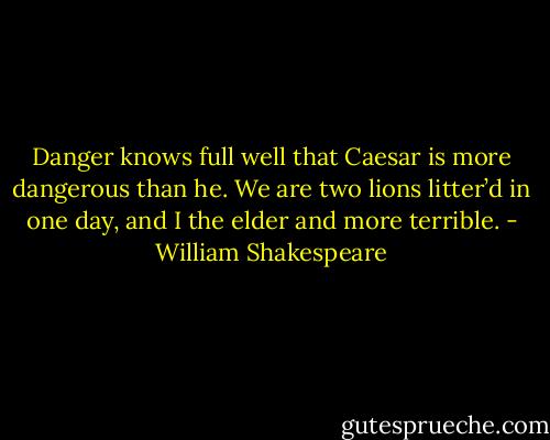 Danger knows full well that Caesar is more dangerous than he. We are two lions litter’d in one day, and I the elder and more terrible. - William Shakespeare