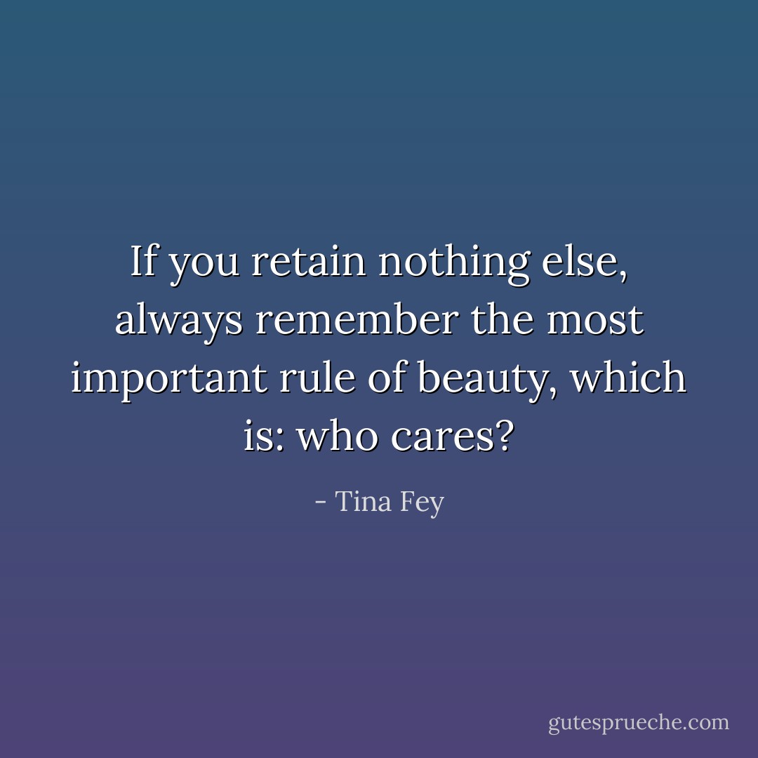 If you retain nothing else, always remember the most important rule of beauty, which is: who cares? - Tina Fey