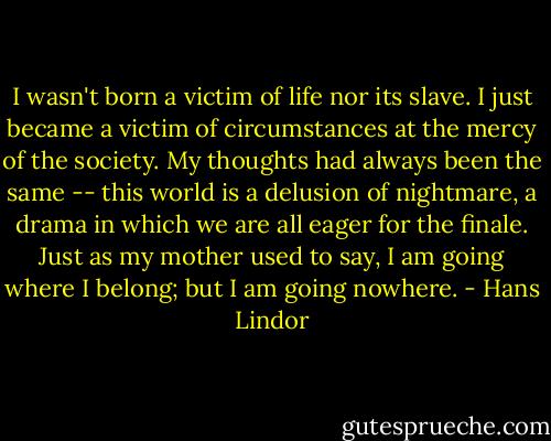I wasn't born a victim of life nor its slave. I just became a victim of circumstances at the mercy of the society. My thoughts had always been the same -- this world is a delusion of nightmare, a drama in which we are all eager for the finale. Just as my mother used to say, I am going where I belong; but I am going nowhere. - Hans Lindor