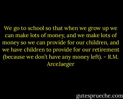 We go to school so that when we grow up we can make lots of money, and we make lots of money so we can provide for our children, and we have children to provide for our retirement (because we don’t have any money left). - R.M. ArceJaeger