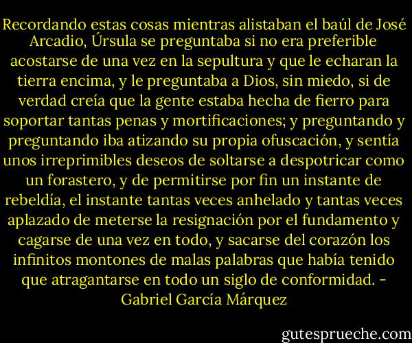 Recordando estas cosas mientras alistaban el baúl de José Arcadio, Úrsula se preguntaba si no era preferible acostarse de una vez en la sepultura y que le echaran la tierra encima, y le preguntaba a Dios, sin miedo, si de verdad creía que la gente estaba hecha de fierro para soportar tantas penas y mortificaciones; y preguntando y preguntando iba atizando su propia ofuscación, y sentía unos irreprimibles deseos de soltarse a despotricar como un forastero, y de permitirse por fin un instante de rebeldía, el instante tantas veces anhelado y tantas veces aplazado de meterse la resignación por el fundamento y cagarse de una vez en todo, y sacarse del corazón los infinitos montones de malas palabras que había tenido que atragantarse en todo un siglo de conformidad. - Gabriel García Márquez