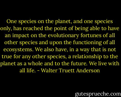 One species on the planet, and one species only, has reached the point of being able to have an impact on the evolutionary fortunes of all other species and upon the functioning of all ecosystems. We also have, in a way that is not true for any other species, a relationship to the planet as a whole and to the future. We live with all life. - Walter Truett Anderson
