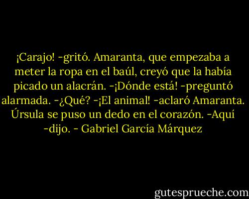 ¡Carajo! -gritó.<br />Amaranta, que empezaba a meter la ropa en el baúl, creyó que la había picado un alacrán.<br />-¡Dónde está! -preguntó alarmada.<br />-¿Qué?<br />-¡El animal! -aclaró Amaranta.<br />Úrsula se puso un dedo en el corazón.<br />-Aquí -dijo. - Gabriel García Márquez