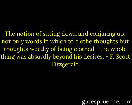 The notion of sitting down and conjuring up, not only words in which to clothe thoughts but thoughts worthy of being clothed--the whole thing was absurdly beyond his desires. - F. Scott Fitzgerald