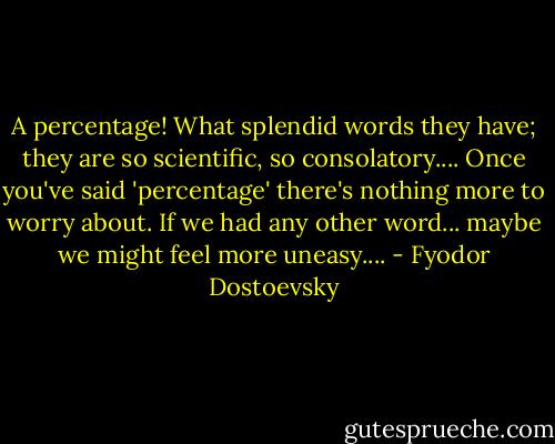 A percentage! What splendid words they have; they are so scientific, so consolatory.... Once you've said 'percentage' there's nothing more to worry about. If we had any other word... maybe we might feel more uneasy.... - Fyodor Dostoevsky