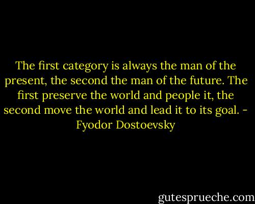 The first category is always the man of the present, the second the man of the future. The first preserve the world and people it, the second move the world and lead it to its goal. - Fyodor Dostoevsky