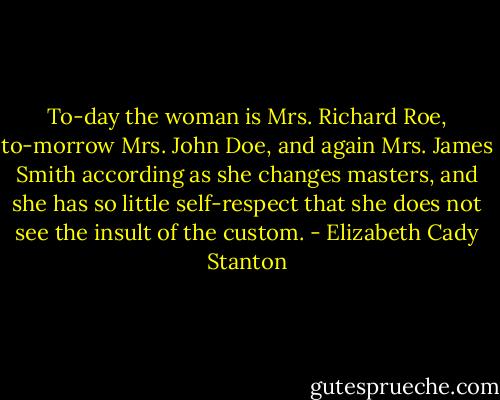 To-day the woman is Mrs. Richard Roe, to-morrow Mrs. John Doe, and again Mrs. James Smith according as she changes masters, and she has so little self-respect that she does not see the insult of the custom. - Elizabeth Cady Stanton
