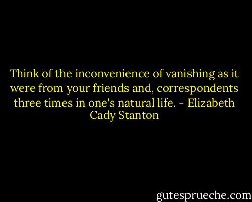 Think of the inconvenience of vanishing as it were from your friends and, correspondents three times in one's natural life. - Elizabeth Cady Stanton