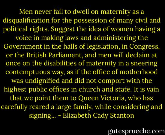 Men never fail to dwell on maternity as a disqualification for the possession of many civil and political rights. Suggest the idea of women having a voice in making laws and administering the Government in the halls of legislation, in Congress, or the British Parliament, and men will declaim at once on the disabilities of maternity in a sneering contemptuous way, as if the office of motherhood was undignified and did not comport with the highest public offices in church and state. It is vain that we point them to Queen Victoria, who has carefully reared a large family, while considering and signing... - Elizabeth Cady Stanton