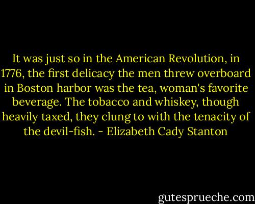 It was just so in the American Revolution, in 1776, the first delicacy the men threw overboard in Boston harbor was the tea, woman's favorite beverage. The tobacco and whiskey, though heavily taxed, they clung to with the tenacity of the devil-fish. - Elizabeth Cady Stanton