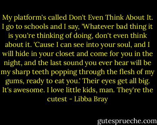 My platform's called Don't Even Think About It. I go to schools and I say, 'Whatever bad thing it is you're thinking of doing, don't even think about it. 'Cause I can see into your soul, and I will hide in your closet and come for you in the night, and the last sound you ever hear will be my sharp teeth popping through the flesh of my gums, ready to eat you.' Their eyes get all big. It's awesome. I love little kids, man. They're the cutest - Libba Bray