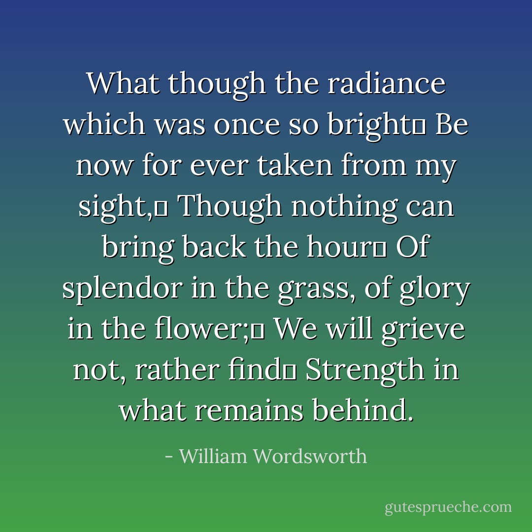 What though the radiance which was once so bright	<br />Be now for ever taken from my sight,	<br />Though nothing can bring back the hour	<br />Of splendor in the grass, of glory in the flower;	<br />We will grieve not, rather find	<br />Strength in what remains behind. - William Wordsworth