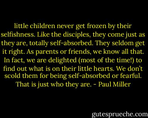 little children never get frozen by their selfishness. Like the disciples, they come just as they are, totally self-absorbed. They seldom get it right. As parents or friends, we know all that. In fact, we are delighted (most of the time!) to find out what is on their little hearts. We don’t scold them for being self-absorbed or fearful. That is just who they are. - Paul Miller