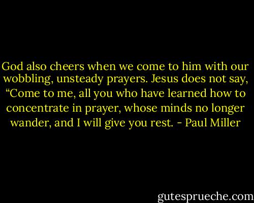 God also cheers when we come to him with our wobbling, unsteady prayers. Jesus does not say, “Come to me, all you who have learned how to concentrate in prayer, whose minds no longer wander, and I will give you rest. - Paul Miller