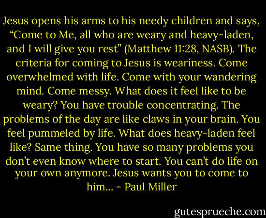 Jesus opens his arms to his needy children and says, “Come to Me, all who are weary and heavy-laden, and I will give you rest” (Matthew 11:28, NASB). The criteria for coming to Jesus is weariness. Come overwhelmed with life. Come with your wandering mind. Come messy. What does it feel like to be weary? You have trouble concentrating. The problems of the day are like claws in your brain. You feel pummeled by life. What does heavy-laden feel like? Same thing. You have so many problems you don’t even know where to start. You can’t do life on your own anymore. Jesus wants you to come to him... - Paul Miller