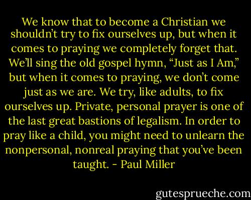 We know that to become a Christian we shouldn’t try to fix ourselves up, but when it comes to praying we completely forget that. We’ll sing the old gospel hymn, “Just as I Am,” but when it comes to praying, we don’t come just as we are. We try, like adults, to fix ourselves up. Private, personal prayer is one of the last great bastions of legalism. In order to pray like a child, you might need to unlearn the nonpersonal, nonreal praying that you’ve been taught. - Paul Miller