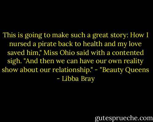 This is going to make such a great story: How I nursed a pirate back to health and my love saved him," Miss Ohio said with a contented sigh. "And then we can have our own reality show about our relationship."<br />- "Beauty Queens - Libba Bray