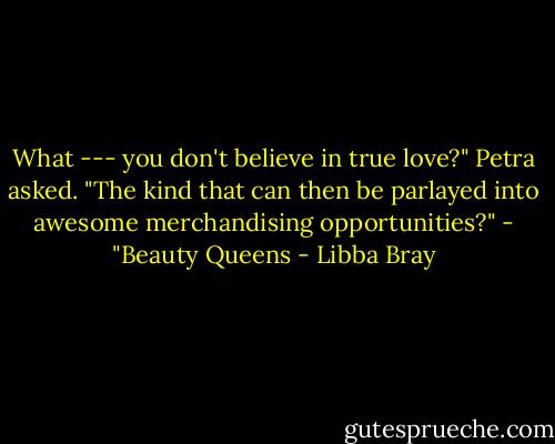 What --- you don't believe in true love?" Petra asked. "The kind that can then be parlayed into awesome merchandising opportunities?"<br />- "Beauty Queens - Libba Bray