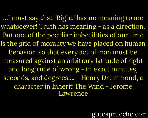 …I must say that "Right" has no meaning to me whatsoever! Truth has meaning - as a direction. But one of the peculiar imbecilities of our time is the grid of morality we have placed on human behavior: so that every act of man must be measured against an arbitrary latitude of right and longitude of wrong - in exact minutes, seconds, and degrees!...<br /><br />-Henry Drummond, a character in Inherit The Wind - Jerome Lawrence