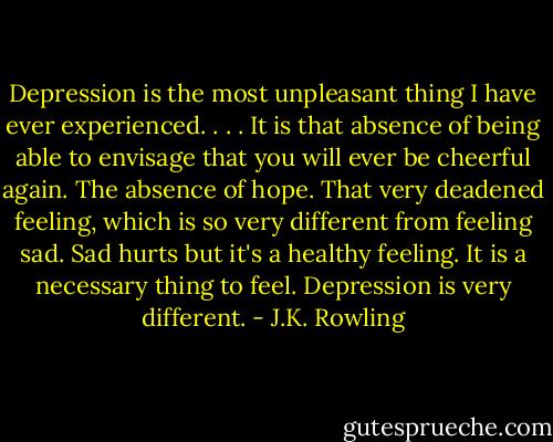 Depression is the most unpleasant thing I have ever experienced. . . . It is that absence of being able to envisage that you will ever be cheerful again. The absence of hope. That very deadened feeling, which is so very different from feeling sad. Sad hurts but it's a healthy feeling. It is a necessary thing to feel. Depression is very different. - J.K. Rowling