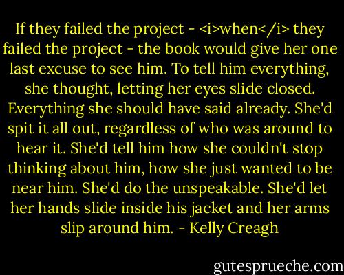 If they failed the project - <i>when</i> they failed the project - the book would give her one last excuse to see him. To tell him everything, she thought, letting her eyes slide closed. Everything she should have said already. She'd spit it all out, regardless of who was around to hear it. She'd tell him how she couldn't stop thinking about him, how she just wanted to be near him. She'd do the unspeakable. She'd let her hands slide inside his jacket and her arms slip around him. - Kelly Creagh