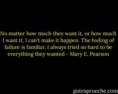 No matter how much they want it, or how much I want it, I can't make it happen. The feeling of failure is familiar. I always tried so hard to be everything they wanted - Mary E. Pearson