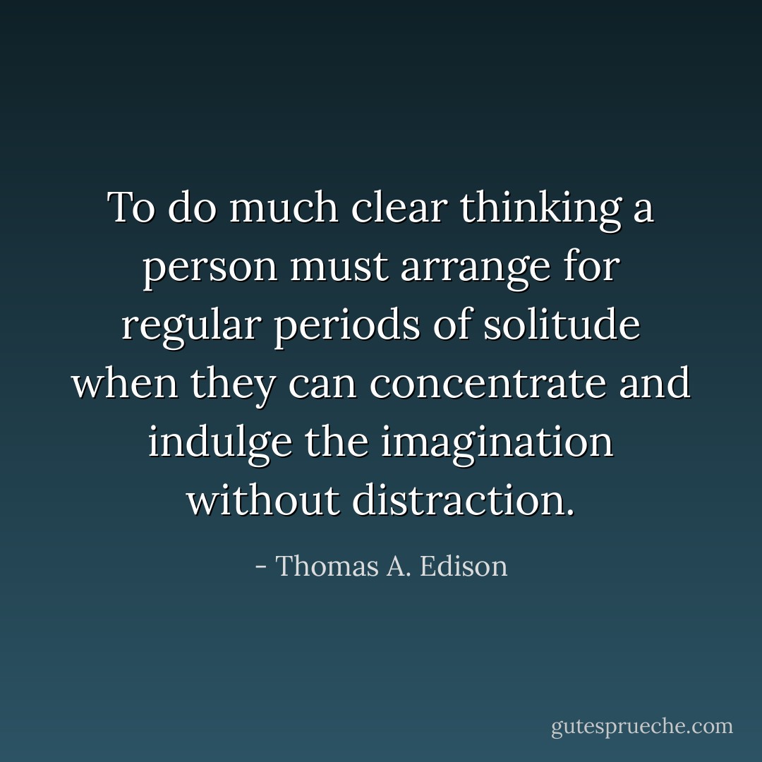 To do much clear thinking a person must arrange for regular periods of solitude when they can concentrate and indulge the imagination without distraction. - Thomas A. Edison