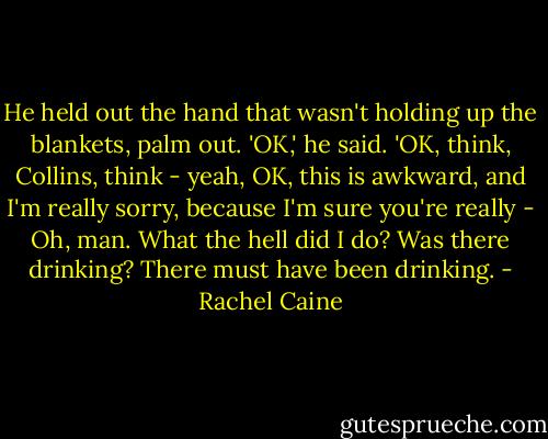 He held out the hand that wasn't holding up the blankets, palm out. 'OK,' he said. 'OK, think, Collins, think - yeah, OK, this is awkward, and I'm really sorry, because I'm sure you're really - Oh, man. What the hell did I do? Was there drinking? There must have been drinking. - Rachel Caine